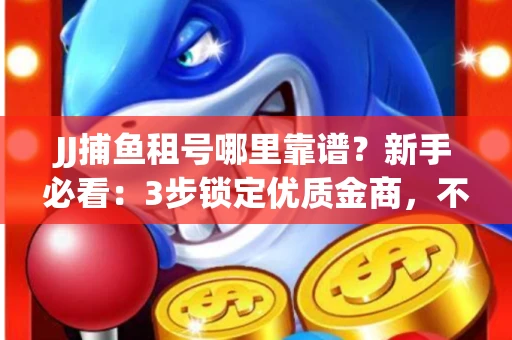 JJ捕鱼租号哪里靠谱？新手必看：3步锁定优质金商，不踩坑指南