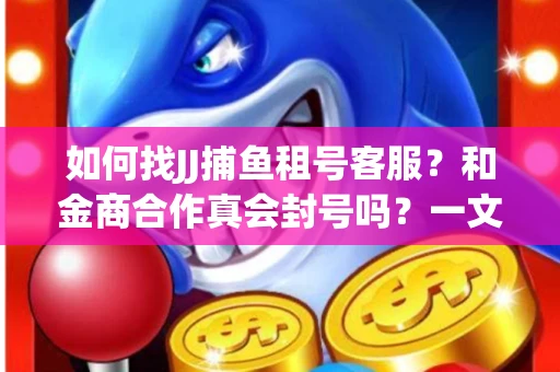 如何找JJ捕鱼租号客服？和金商合作真会封号吗？一文讲透避坑指南