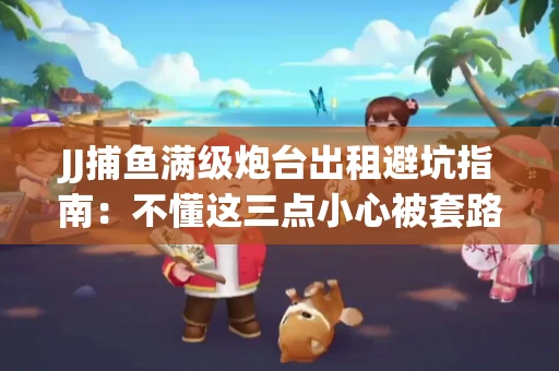 JJ捕鱼满级炮台出租避坑指南：不懂这三点小心被套路